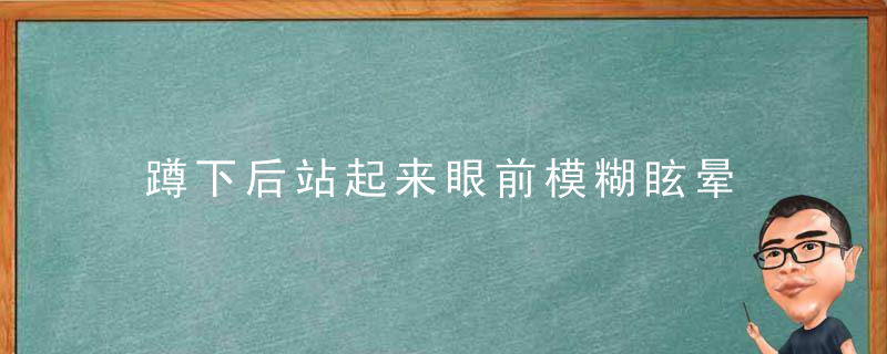 蹲下后站起来眼前模糊眩晕 直立性低血压的常见原因，蹲下后站起来眼冒金星